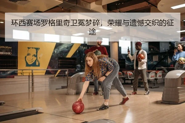 环西赛场罗格里奇卫冕梦碎，荣耀与遗憾交织的征途